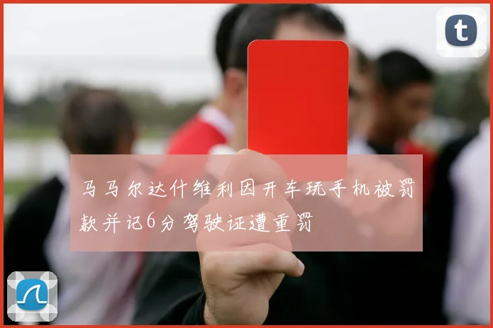 马马尔达什维利因开车玩手机被罚款并记6分驾驶证遭重罚