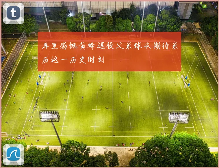 库里感慨黄蜂退役父亲球衣期待亲历这一历史时刻