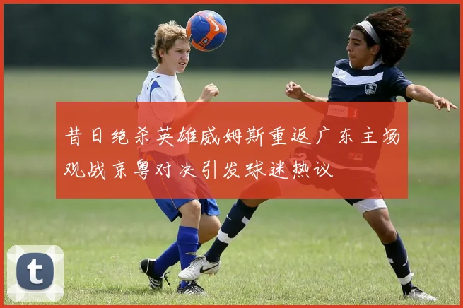 昔日绝杀英雄威姆斯重返广东主场观战京粤对决引发球迷热议