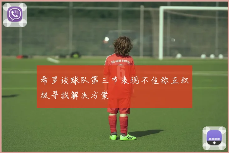 希罗谈球队第三节表现不佳称正积极寻找解决方案