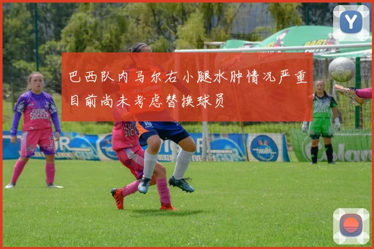 巴西队内马尔右小腿水肿情况严重目前尚未考虑替换球员