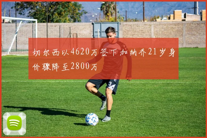 切尔西以4620万签下加纳乔21岁身价骤降至2800万