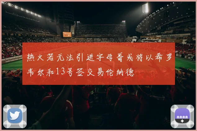 热火若无法引进字母哥或将以希罗韦尔和13号签交易伦纳德