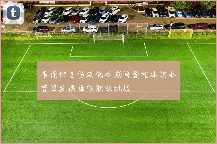 韦德坦言伤病低谷期间爱吃冰淇淋曾因发福面临职业挑战