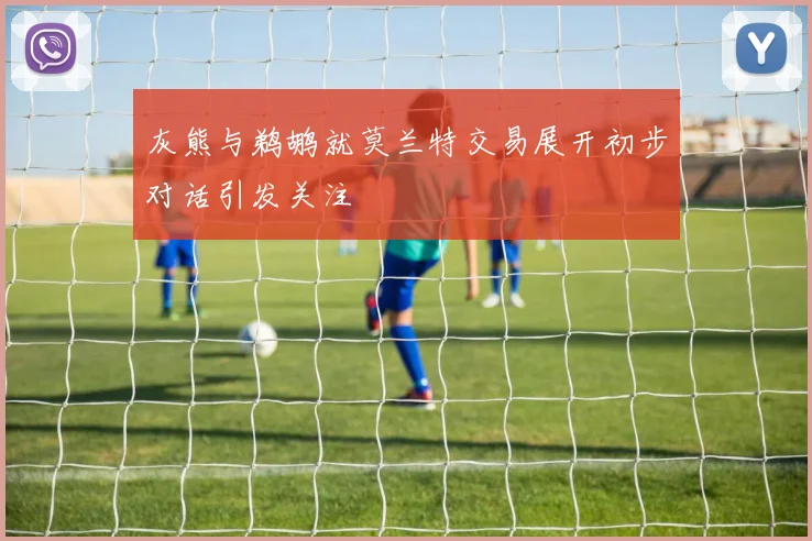 灰熊与鹈鹕就莫兰特交易展开初步对话引发关注