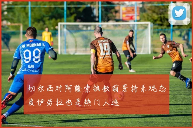 切尔西对阿隆索执教前景持乐观态度伊劳拉也是热门人选