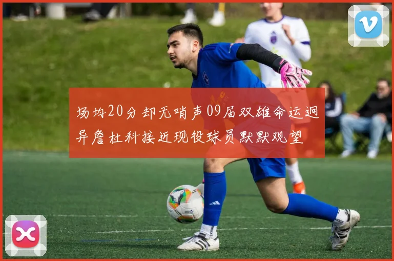 场均20分却无哨声09届双雄命运迥异詹杜科接近现役球员默默观望