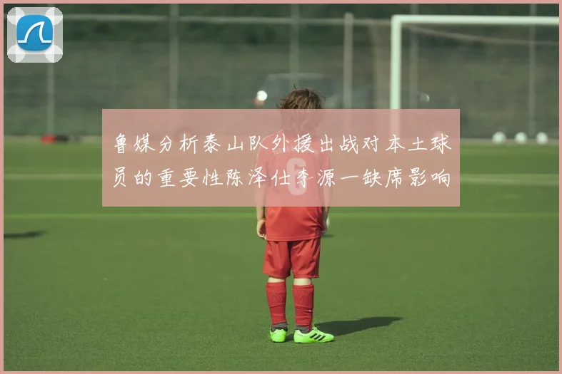 鲁媒分析泰山队外援出战对本土球员的重要性陈泽仕李源一缺席影响显著