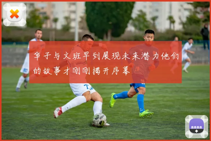 华子与文班早到展现未来潜力他们的故事才刚刚揭开序幕