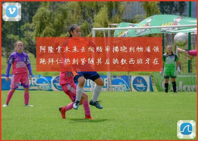 阿隆索未来去向赔率揭晓利物浦领跑拜仁热刺紧随其后执教西班牙在列