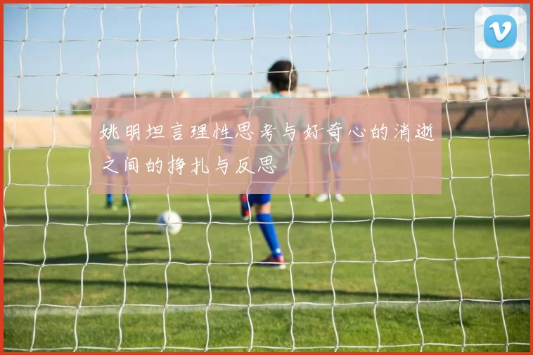 姚明坦言理性思考与好奇心的消逝之间的挣扎与反思
