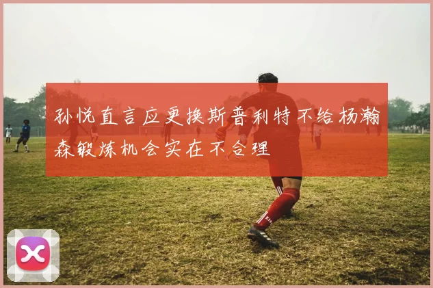 孙悦直言应更换斯普利特不给杨瀚森锻炼机会实在不合理