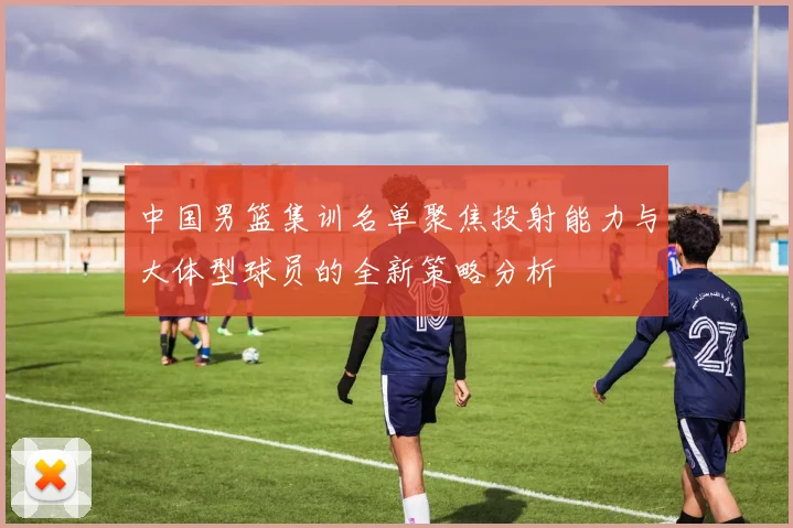 中国男篮集训名单聚焦投射能力与大体型球员的全新策略分析