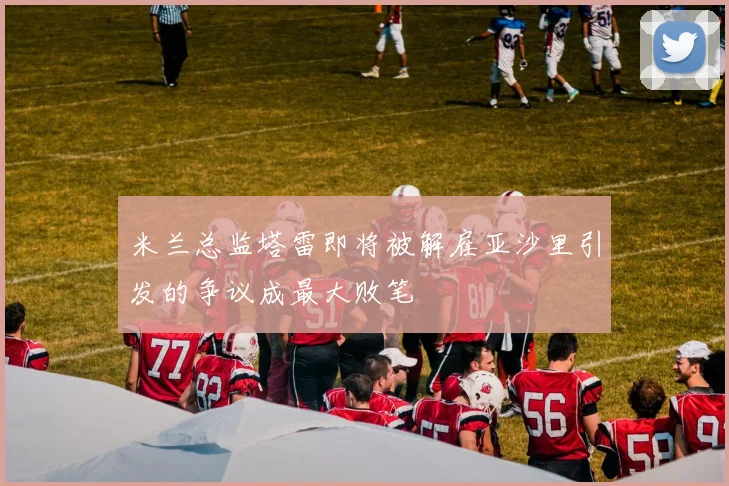 米兰总监塔雷即将被解雇亚沙里引发的争议成最大败笔