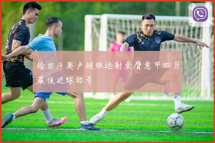恰尔汗奥卢超级远射荣膺意甲四月最佳进球称号