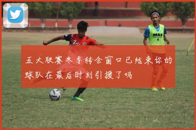 五大联赛冬季转会窗口已结束你的球队在最后时刻引援了吗