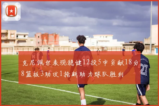 克尼佩尔表现稳健12投5中贡献18分8篮板3助攻1抢断助力球队胜利